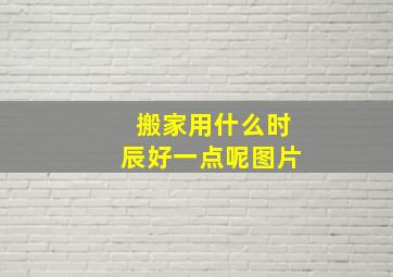 搬家用什么时辰好一点呢图片