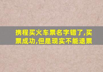 携程买火车票名字错了,买票成功,但是现实不能退票