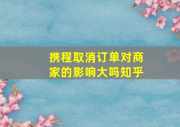 携程取消订单对商家的影响大吗知乎