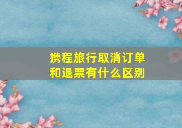 携程旅行取消订单和退票有什么区别