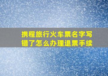 携程旅行火车票名字写错了怎么办理退票手续