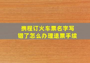 携程订火车票名字写错了怎么办理退票手续