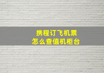 携程订飞机票怎么查值机柜台