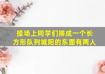 操场上同学们排成一个长方形队列城阳的东面有两人