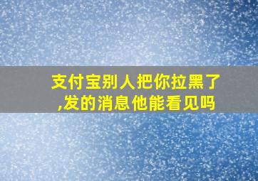 支付宝别人把你拉黑了,发的消息他能看见吗