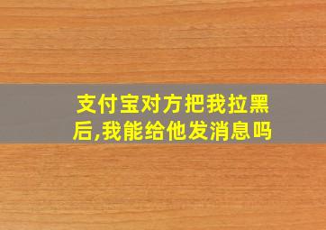 支付宝对方把我拉黑后,我能给他发消息吗