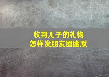 收到儿子的礼物怎样发朋友圈幽默