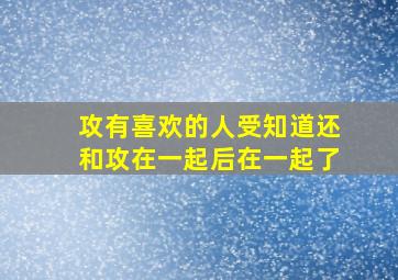 攻有喜欢的人受知道还和攻在一起后在一起了