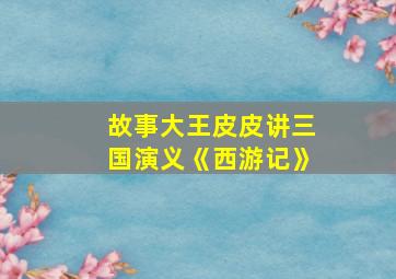 故事大王皮皮讲三国演义《西游记》