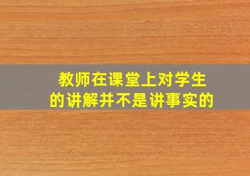 教师在课堂上对学生的讲解并不是讲事实的