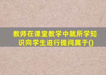 教师在课堂教学中就所学知识向学生进行提问属于()