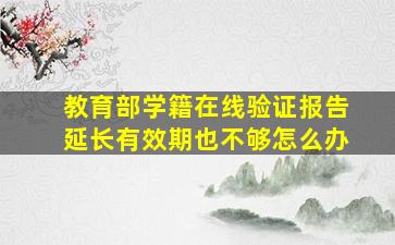 教育部学籍在线验证报告延长有效期也不够怎么办