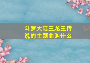 斗罗大陆三龙王传说的主题曲叫什么