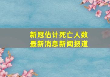 新冠估计死亡人数最新消息新闻报道