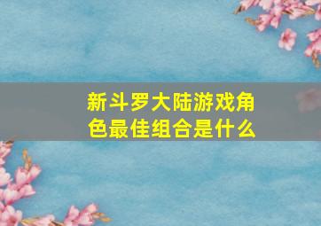 新斗罗大陆游戏角色最佳组合是什么