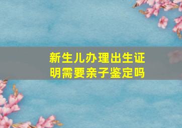 新生儿办理出生证明需要亲子鉴定吗