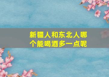 新疆人和东北人哪个能喝酒多一点呢