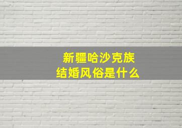 新疆哈沙克族结婚风俗是什么