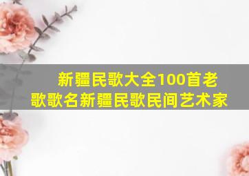 新疆民歌大全100首老歌歌名新疆民歌民间艺术家