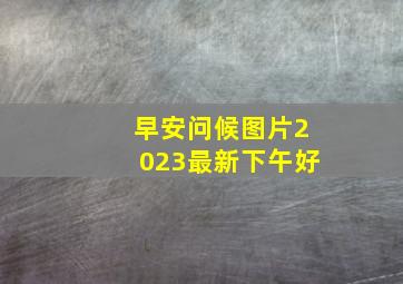 早安问候图片2023最新下午好