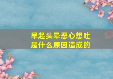 早起头晕恶心想吐是什么原因造成的