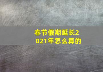 春节假期延长2021年怎么算的