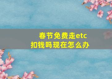 春节免费走etc扣钱吗现在怎么办