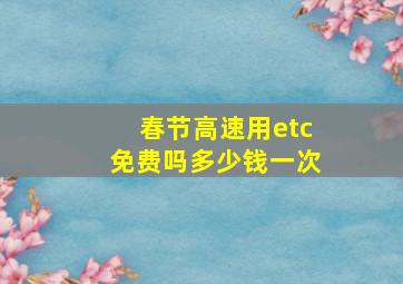 春节高速用etc免费吗多少钱一次