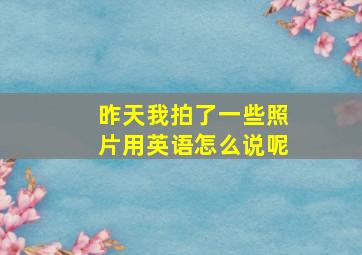 昨天我拍了一些照片用英语怎么说呢