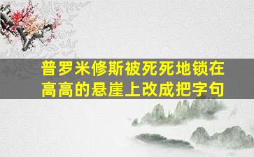 普罗米修斯被死死地锁在高高的悬崖上改成把字句