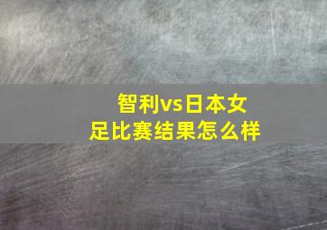 智利vs日本女足比赛结果怎么样