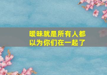 暧昧就是所有人都以为你们在一起了