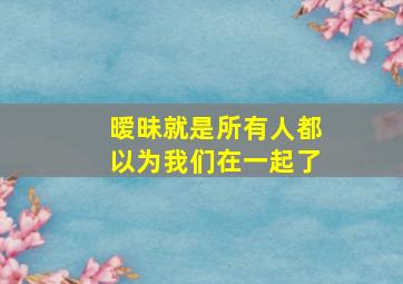 暧昧就是所有人都以为我们在一起了