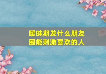 暧昧期发什么朋友圈能刺激喜欢的人