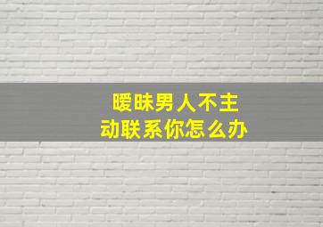 暧昧男人不主动联系你怎么办