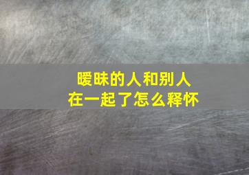 暧昧的人和别人在一起了怎么释怀