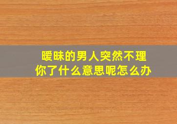 暧昧的男人突然不理你了什么意思呢怎么办