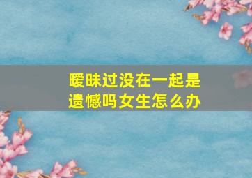 暧昧过没在一起是遗憾吗女生怎么办