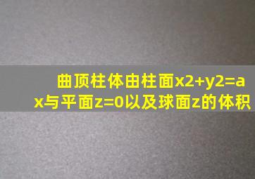 曲顶柱体由柱面x2+y2=ax与平面z=0以及球面z的体积