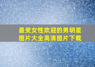 最受女性欢迎的男明星图片大全高清图片下载