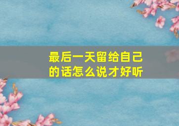 最后一天留给自己的话怎么说才好听