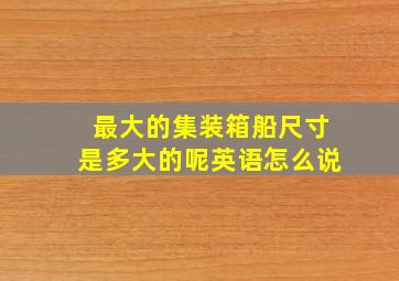 最大的集装箱船尺寸是多大的呢英语怎么说