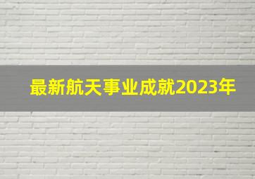 最新航天事业成就2023年