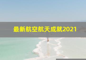 最新航空航天成就2021