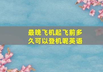 最晚飞机起飞前多久可以登机呢英语