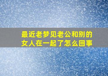 最近老梦见老公和别的女人在一起了怎么回事