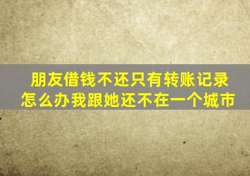 朋友借钱不还只有转账记录怎么办我跟她还不在一个城市