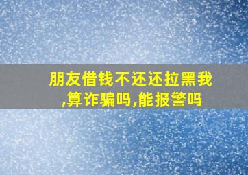 朋友借钱不还还拉黑我,算诈骗吗,能报警吗