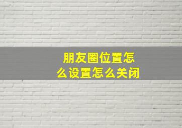 朋友圈位置怎么设置怎么关闭