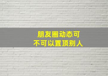 朋友圈动态可不可以置顶别人